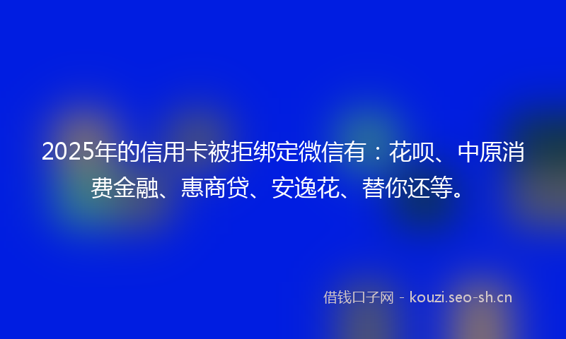 2025年的信用卡被拒绑定微信有：花呗、中原消费金融、惠商贷、安逸花、替你还等。