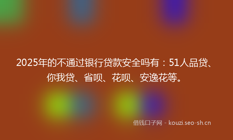 2025年的不通过银行贷款安全吗有：51人品贷、你我贷、省呗、花呗、安逸花等。