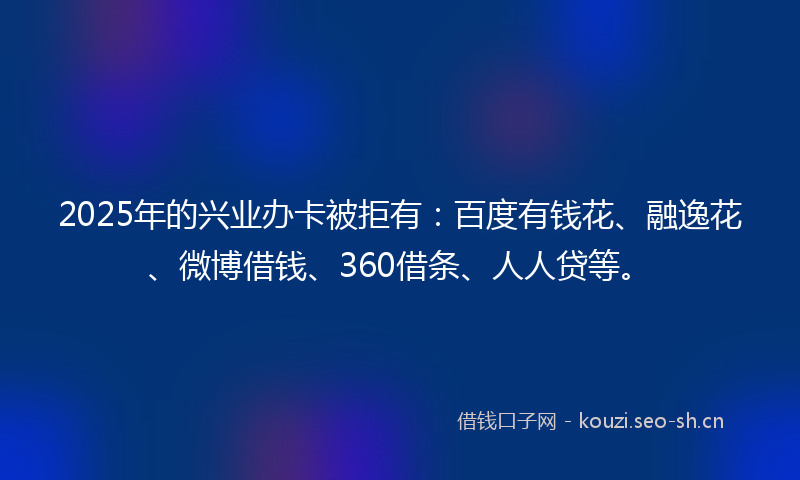 2025年的兴业办卡被拒有：百度有钱花、融逸花、微博借钱、360借条、人人贷等。