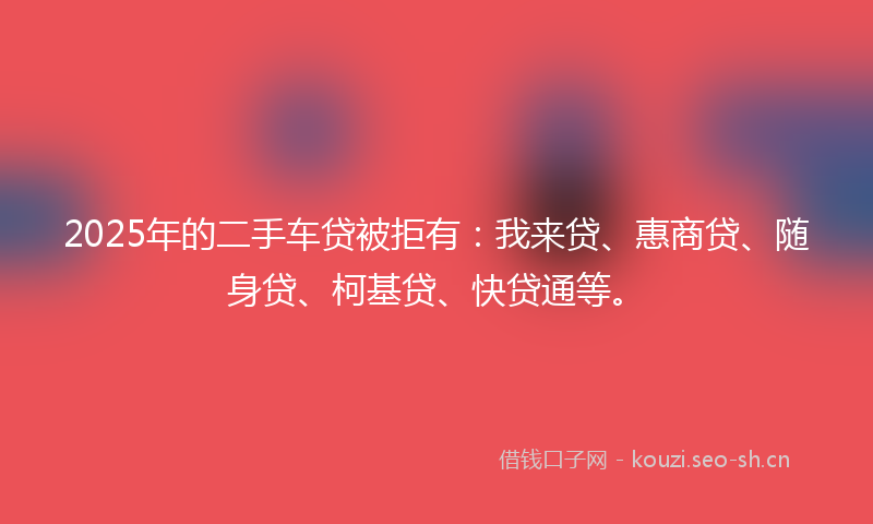 2025年的二手车贷被拒有：我来贷、惠商贷、随身贷、柯基贷、快贷通等。