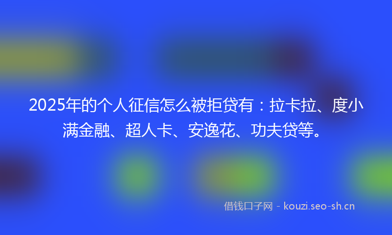 2025年的个人征信怎么被拒贷有：拉卡拉、度小满金融、超人卡、安逸花、功夫贷等。