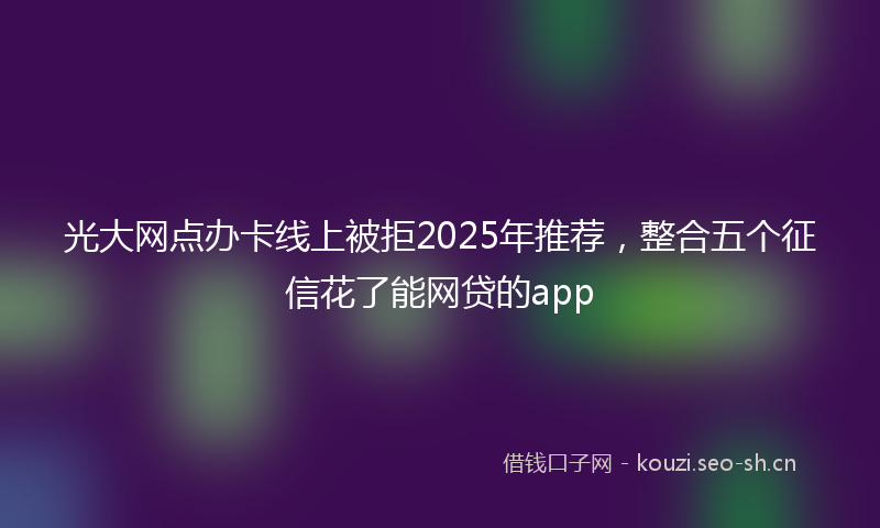 光大网点办卡线上被拒2025年推荐,整合五个征信花了能网贷的app