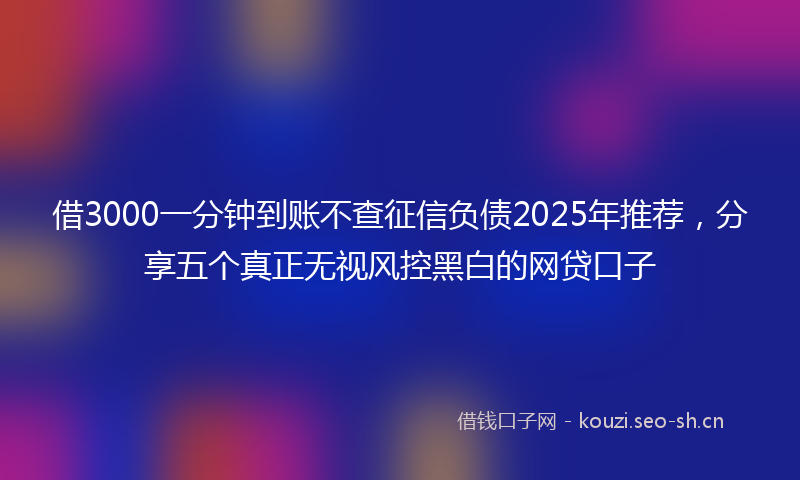 借3000一分钟到账不查征信负债2025年推荐，分享五个真正无视风控黑白的网贷口子