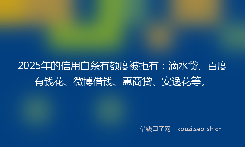 2025年的信用白条有额度被拒有:滴水贷、百度有钱花、微博借钱、惠商贷、安逸花等。