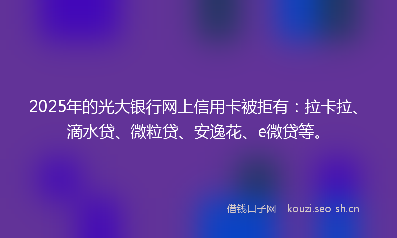 2025年的光大银行网上信用卡被拒有：拉卡拉、滴水贷、微粒贷、安逸花、e微贷等。