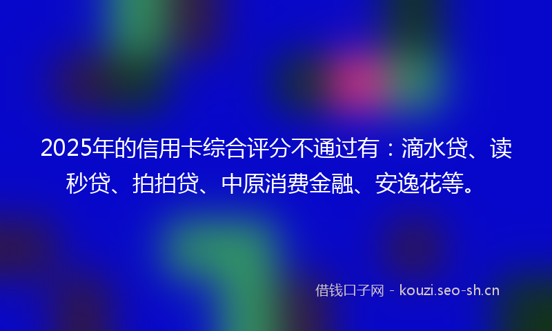 2025年的信用卡综合评分不通过有:滴水贷、读秒贷、拍拍贷、中原消费金融、安逸花等。