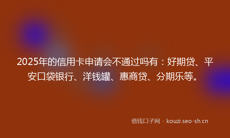 2025年的信用卡申请会不通过吗有:好期贷、平安口袋银行、洋钱罐、惠商贷、分期乐等。