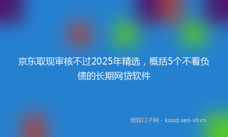 京东取现审核不过2025年精选,概括5个不看负债的长期网贷软件