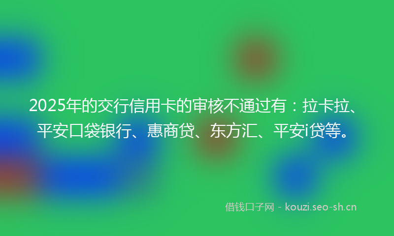 2025年的交行信用卡的审核不通过有：拉卡拉、平安口袋银行、惠商贷、东方汇、平安i贷等。