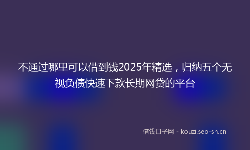 不通过哪里可以借到钱2025年精选，归纳五个无视负债快速下款长期网贷的平台