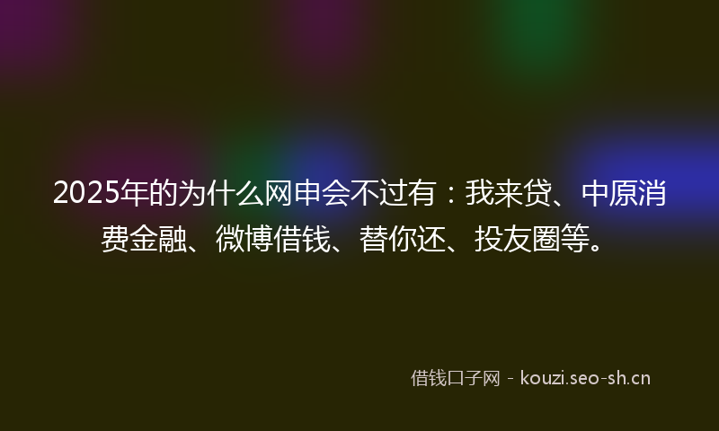 2025年的为什么网申会不过有:我来贷、中原消费金融、微博借钱、替你还、投友圈等。