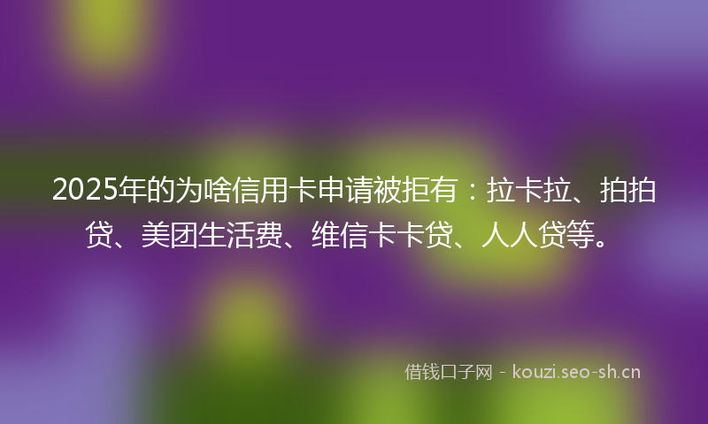 2025年的为啥信用卡申请被拒有：拉卡拉、拍拍贷、美团生活费、维信卡卡贷、人人贷等。