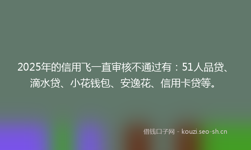 2025年的信用飞一直审核不通过有：51人品贷、滴水贷、小花钱包、安逸花、信用卡贷等。