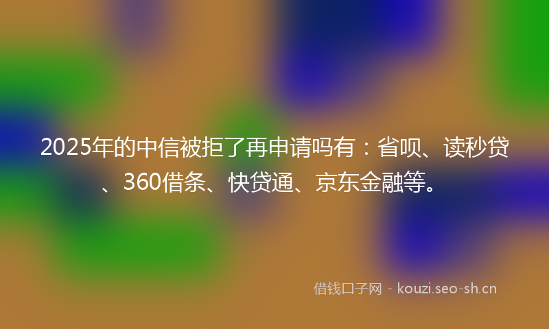 2025年的中信被拒了再申请吗有：省呗、读秒贷、360借条、快贷通、京东金融等。