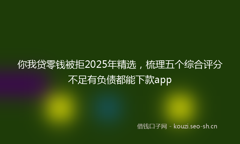 你我贷零钱被拒2025年精选，梳理五个综合评分不足有负债都能下款app