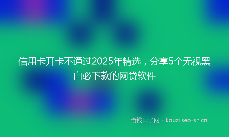 信用卡开卡不通过2025年精选，分享5个无视黑白必下款的网贷软件