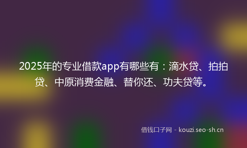 2025年的专业借款app有哪些有:滴水贷、拍拍贷、中原消费金融、替你还、功夫贷等。