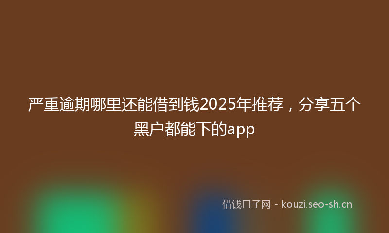严重逾期哪里还能借到钱2025年推荐，分享五个黑户都能下的app