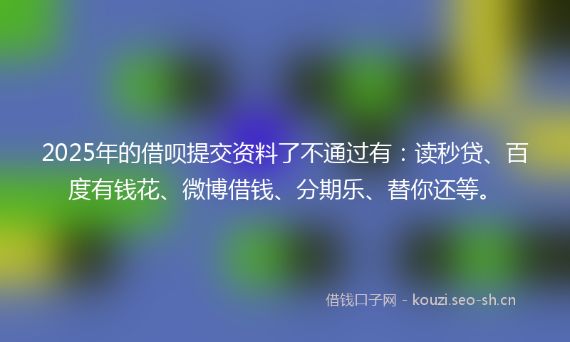 2025年的借呗提交资料了不通过有：读秒贷、百度有钱花、微博借钱、分期乐、替你还等。