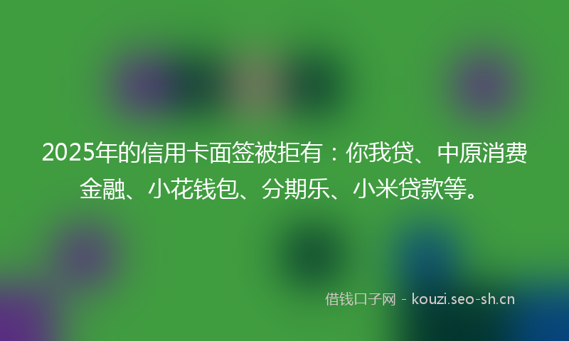2025年的信用卡面签被拒有:你我贷、中原消费金融、小花钱包、分期乐、小米贷款等。