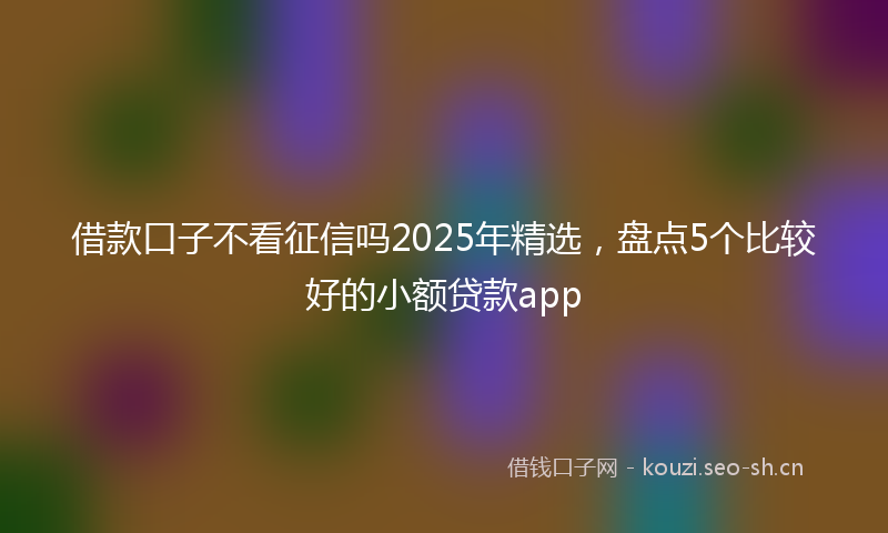 借款口子不看征信吗2025年精选，盘点5个比较好的小额贷款app