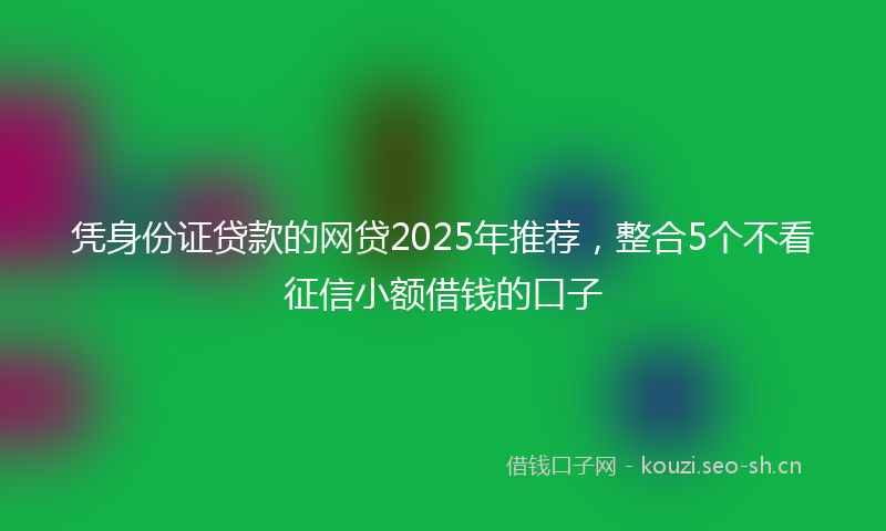 凭身份证贷款的网贷2025年推荐，整合5个不看征信小额借钱的口子