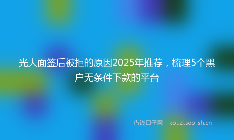 光大面签后被拒的原因2025年推荐，梳理5个黑户无条件下款的平台