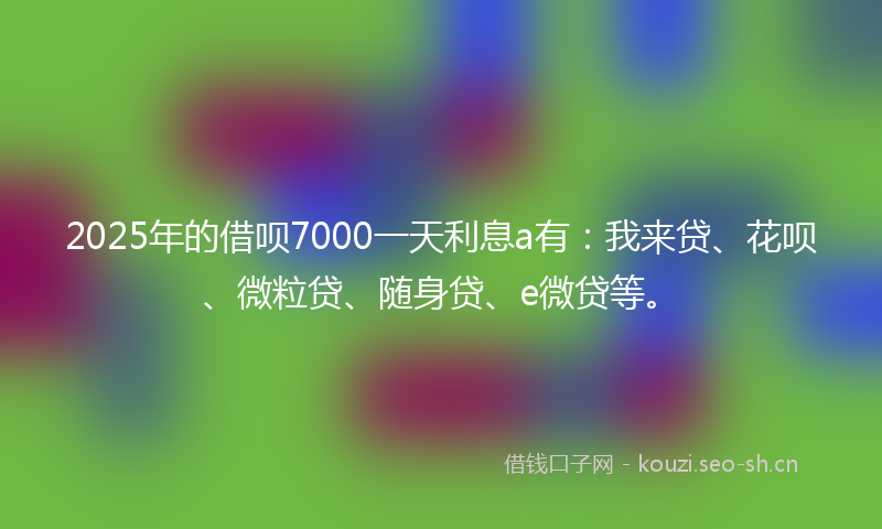 2025年的借呗7000一天利息a有：我来贷、花呗、微粒贷、随身贷、e微贷等。