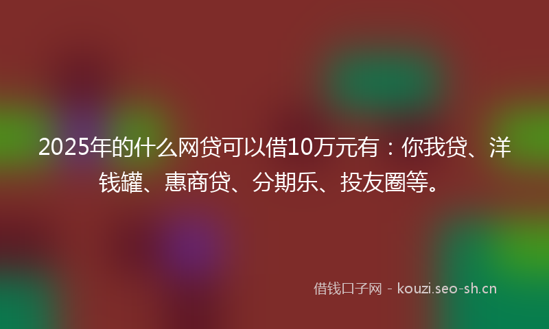 2025年的什么网贷可以借10万元有：你我贷、洋钱罐、惠商贷、分期乐、投友圈等。