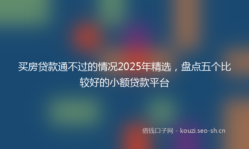 买房贷款通不过的情况2025年精选，盘点五个比较好的小额贷款平台
