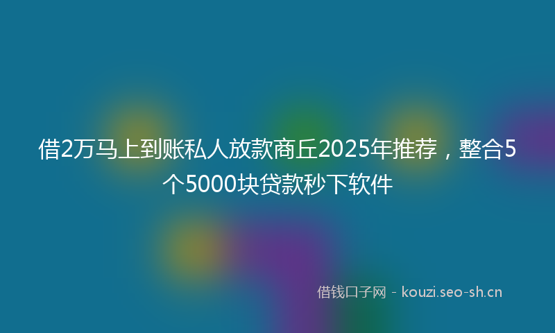 借2万马上到账私人放款商丘2025年推荐，整合5个5000块贷款秒下软件