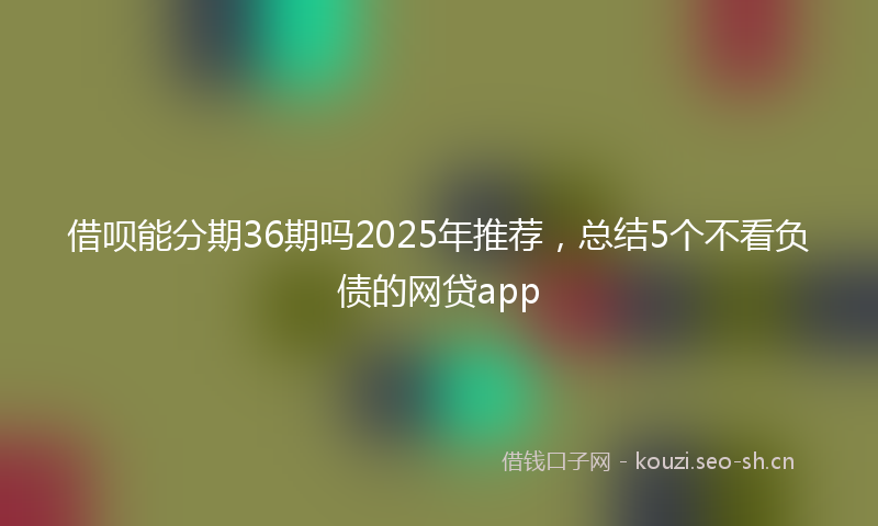 借呗能分期36期吗2025年推荐，总结5个不看负债的网贷app