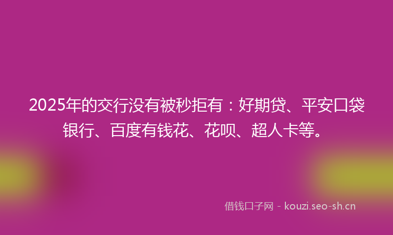 2025年的交行没有被秒拒有：好期贷、平安口袋银行、百度有钱花、花呗、超人卡等。