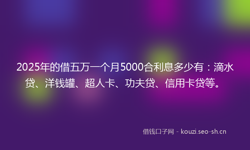 2025年的借五万一个月5000合利息多少有：滴水贷、洋钱罐、超人卡、功夫贷、信用卡贷等。