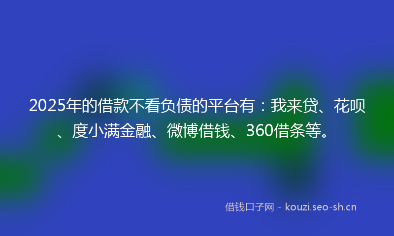 2025年的借款不看负债的平台有：我来贷、花呗、度小满金融、微博借钱、360借条等。