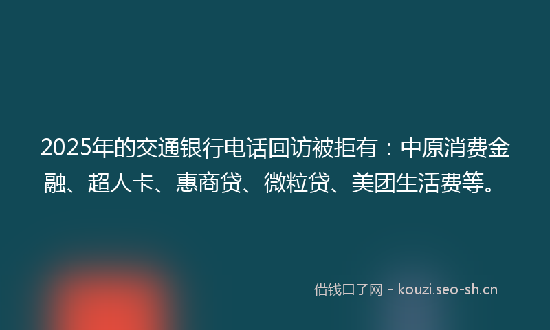 2025年的交通银行电话回访被拒有：中原消费金融、超人卡、惠商贷、微粒贷、美团生活费等。