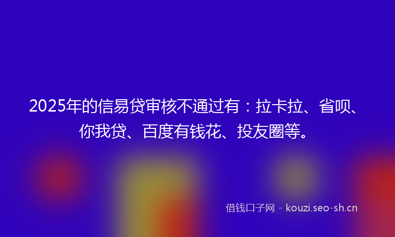 2025年的信易贷审核不通过有：拉卡拉、省呗、你我贷、百度有钱花、投友圈等。