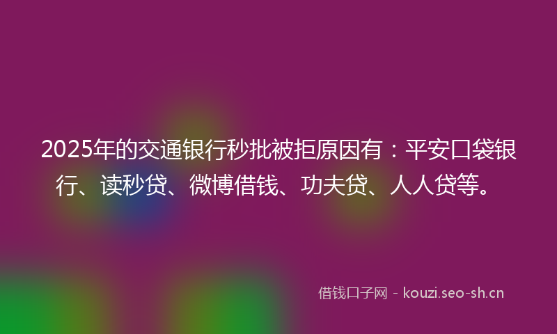 2025年的交通银行秒批被拒原因有：平安口袋银行、读秒贷、微博借钱、功夫贷、人人贷等。