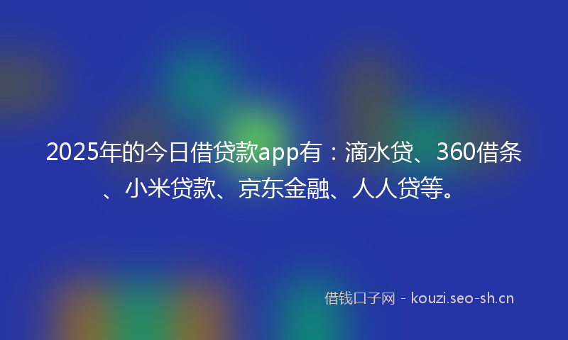 2025年的今日借贷款app有：滴水贷、360借条、小米贷款、京东金融、人人贷等。