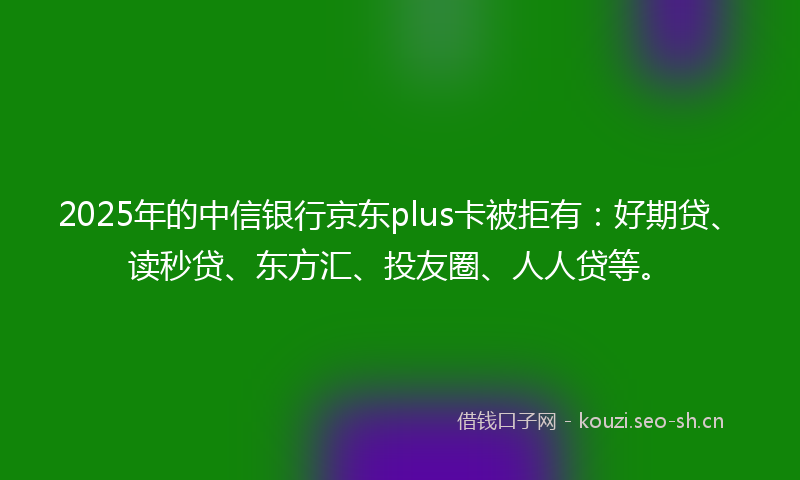 2025年的中信银行京东plus卡被拒有：好期贷、读秒贷、东方汇、投友圈、人人贷等。