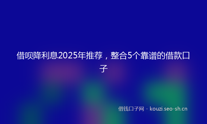 借呗降利息2025年推荐,整合5个靠谱的借款口子