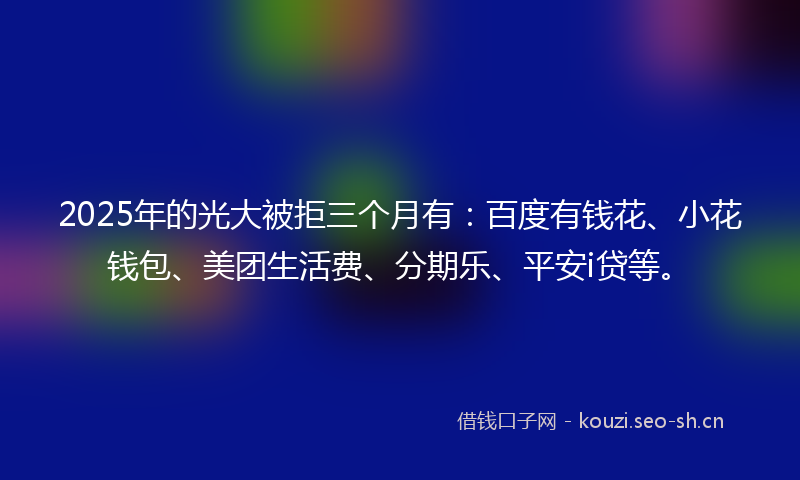 2025年的光大被拒三个月有：百度有钱花、小花钱包、美团生活费、分期乐、平安i贷等。