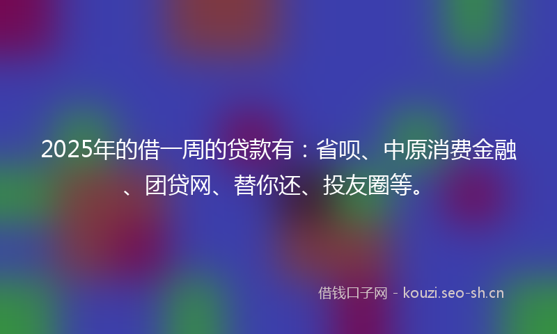 2025年的借一周的贷款有：省呗、中原消费金融、团贷网、替你还、投友圈等。