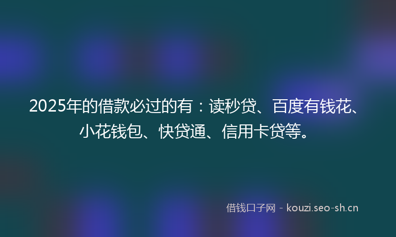 2025年的借款必过的有：读秒贷、百度有钱花、小花钱包、快贷通、信用卡贷等。