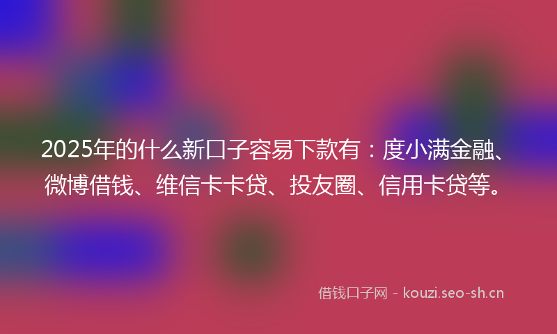 2025年的什么新口子容易下款有：度小满金融、微博借钱、维信卡卡贷、投友圈、信用卡贷等。