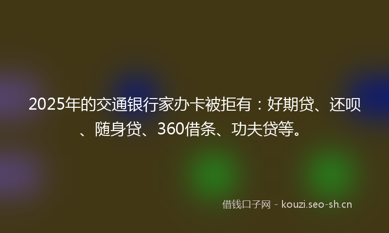 2025年的交通银行家办卡被拒有:好期贷、还呗、随身贷、360借条、功夫贷等。