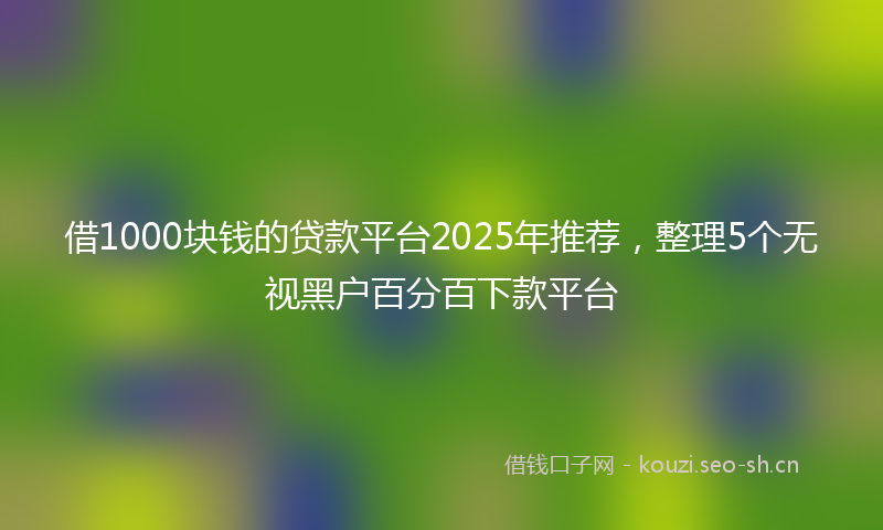 借1000块钱的贷款平台2025年推荐,整理5个无视黑户百分百下款平台