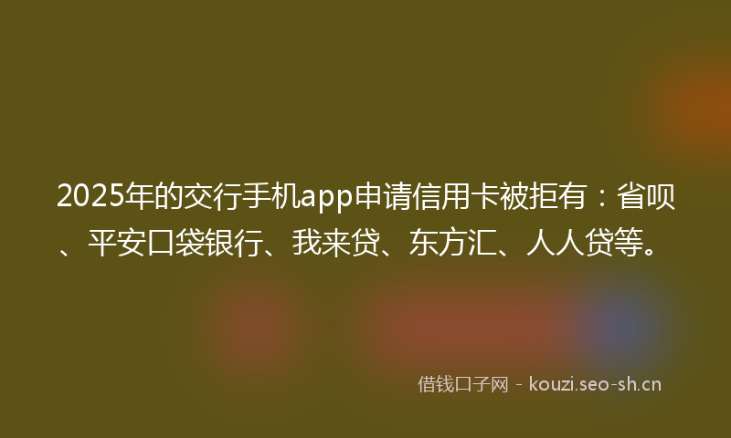 2025年的交行手机app申请信用卡被拒有：省呗、平安口袋银行、我来贷、东方汇、人人贷等。