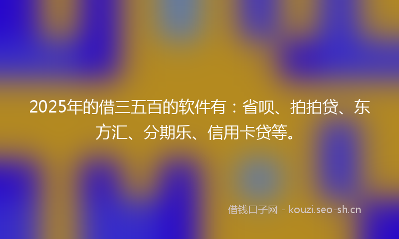 2025年的借三五百的软件有：省呗、拍拍贷、东方汇、分期乐、信用卡贷等。