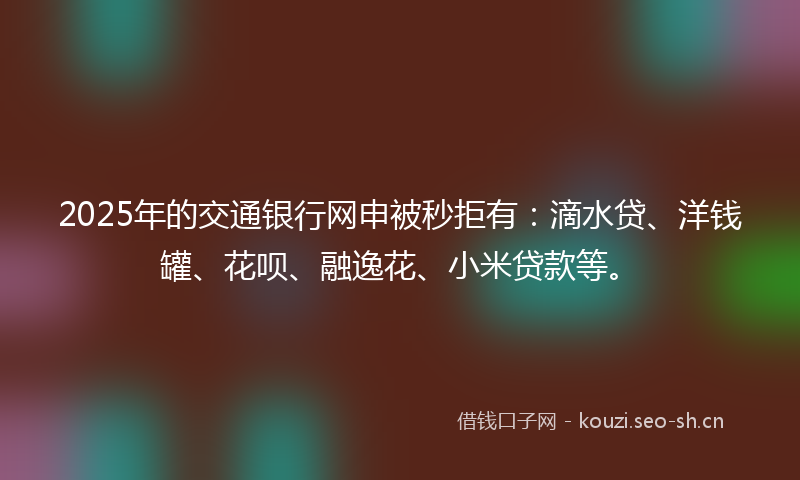 2025年的交通银行网申被秒拒有：滴水贷、洋钱罐、花呗、融逸花、小米贷款等。